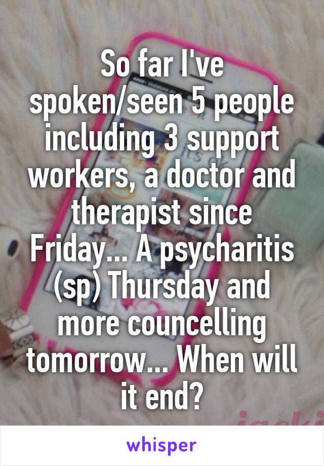 So far I've spoken/seen 5 people including 3 support workers, a doctor and therapist since Friday... A psycharitis (sp) Thursday and more councelling tomorrow... When will it end?