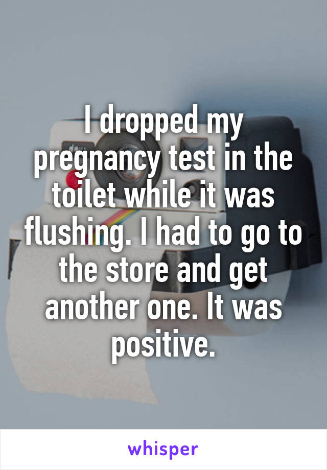 I dropped my pregnancy test in the toilet while it was flushing. I had to go to the store and get another one. It was positive.