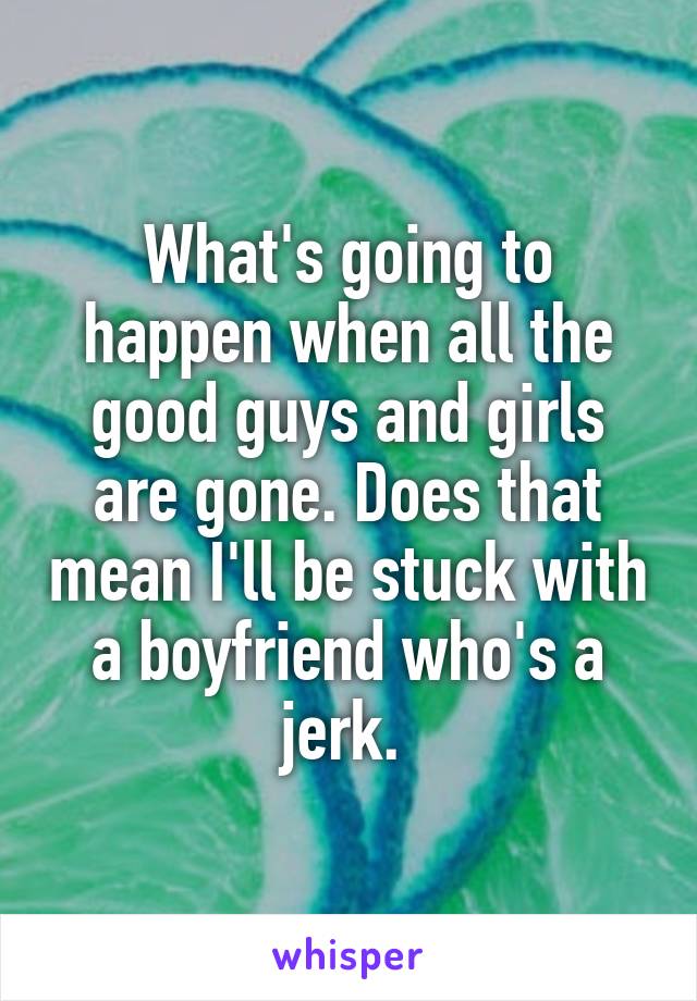 What's going to happen when all the good guys and girls are gone. Does that mean I'll be stuck with a boyfriend who's a jerk. 