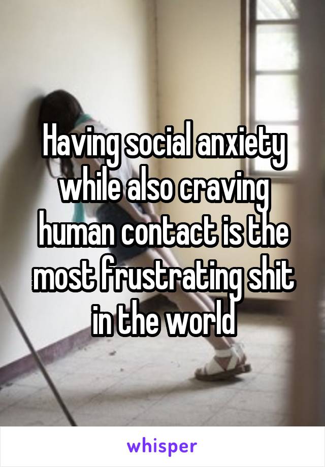 Having social anxiety while also craving human contact is the most frustrating shit in the world