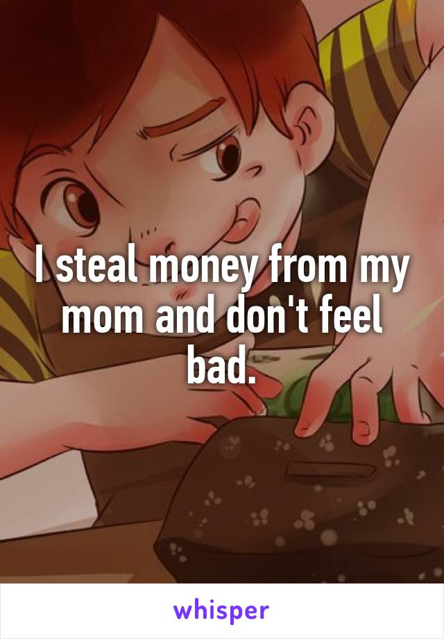 I steal money from my mom and don't feel bad.