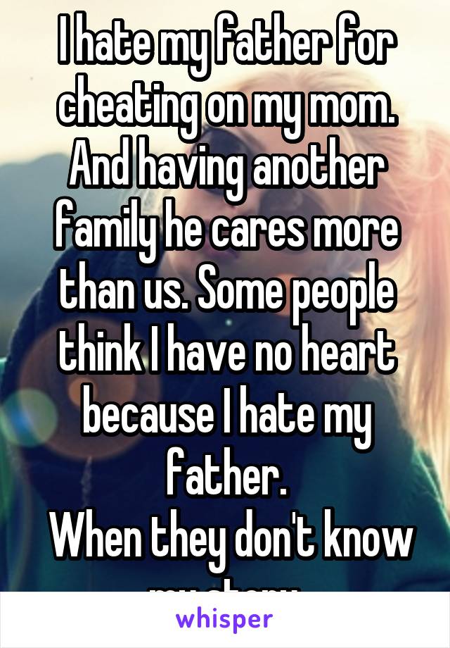 I hate my father for cheating on my mom. And having another family he cares more than us. Some people think I have no heart because I hate my father.
 When they don't know my story.