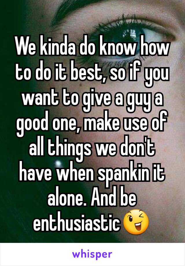 We kinda do know how to do it best, so if you want to give a guy a good one, make use of all things we don't have when spankin it alone. And be enthusiastic😉