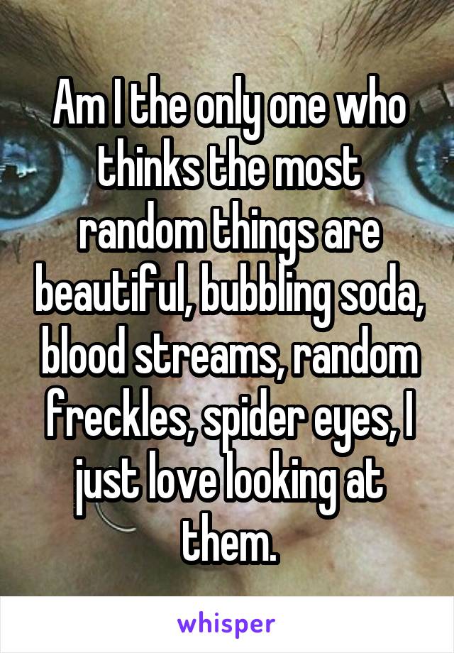 Am I the only one who thinks the most random things are beautiful, bubbling soda, blood streams, random freckles, spider eyes, I just love looking at them.