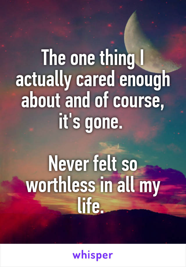 The one thing I actually cared enough about and of course, it's gone. 

Never felt so worthless in all my life. 