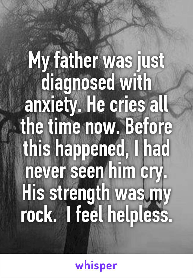 My father was just diagnosed with anxiety. He cries all the time now. Before this happened, I had never seen him cry. His strength was my rock.  I feel helpless.