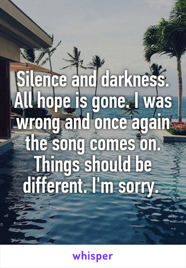 Silence and darkness. All hope is gone. I was wrong and once again the song comes on. Things should be different. I'm sorry. 