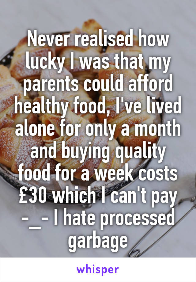 Never realised how lucky I was that my parents could afford healthy food, I've lived alone for only a month and buying quality food for a week costs £30 which I can't pay
-_- I hate processed garbage