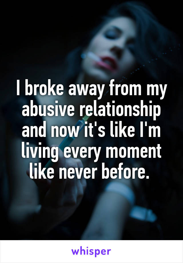 I broke away from my abusive relationship and now it's like I'm living every moment like never before. 