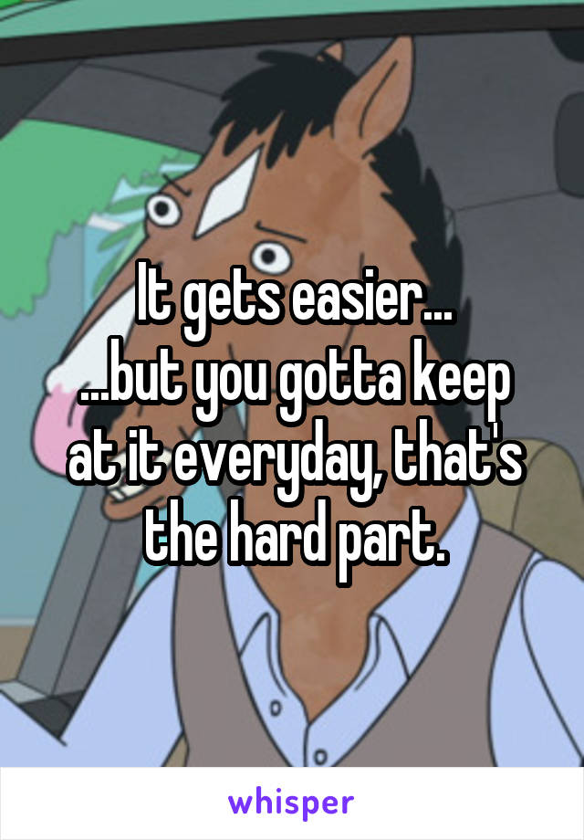 It gets easier...
...but you gotta keep at it everyday, that's the hard part.