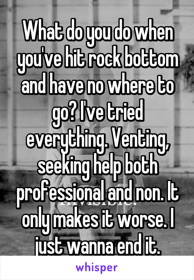 What do you do when you've hit rock bottom and have no where to go? I've tried everything. Venting, seeking help both professional and non. It only makes it worse. I just wanna end it.