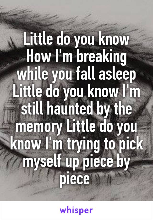 Little do you know How I'm breaking while you fall asleep Little do you know I'm still haunted by the memory Little do you know I'm trying to pick myself up piece by piece 