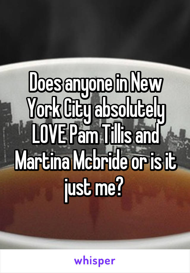 Does anyone in New York City absolutely LOVE Pam Tillis and Martina Mcbride or is it just me? 