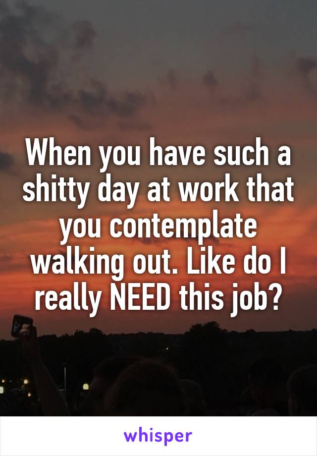 When you have such a shitty day at work that you contemplate walking out. Like do I really NEED this job?