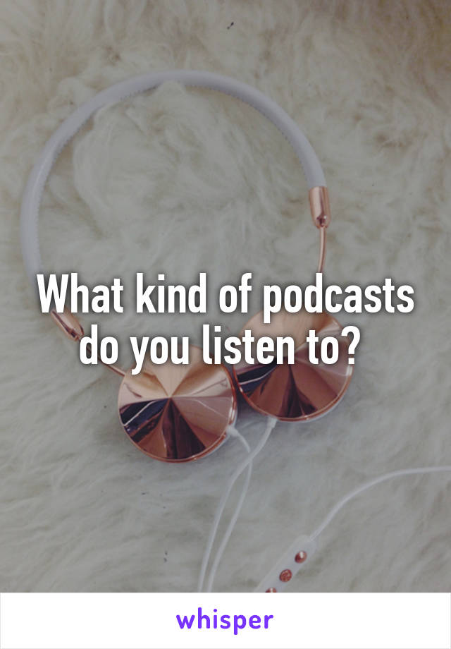 What kind of podcasts do you listen to? 