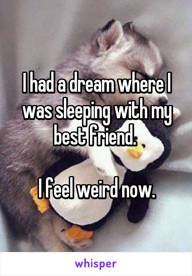 I had a dream where I was sleeping with my best friend. 

I feel weird now.