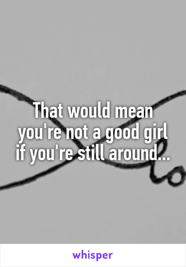 That would mean you're not a good girl if you're still around...