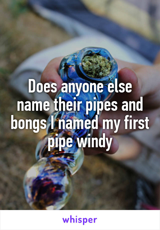 Does anyone else name their pipes and bongs I named my first pipe windy