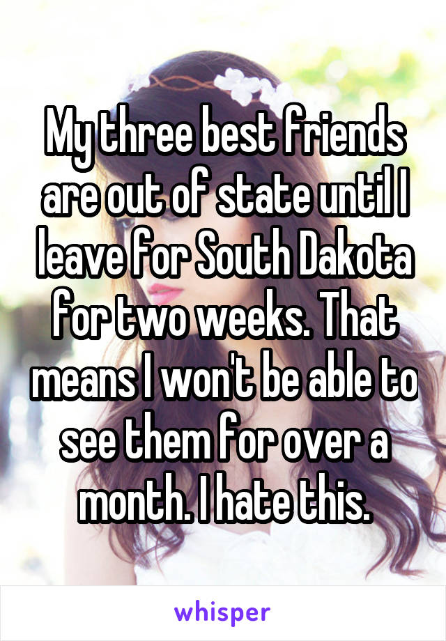 My three best friends are out of state until I leave for South Dakota for two weeks. That means I won't be able to see them for over a month. I hate this.