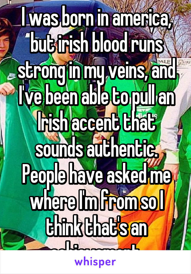 I was born in america, but irish blood runs strong in my veins, and I've been able to pull an Irish accent that sounds authentic. People have asked me where I'm from so I think that's an achievement 