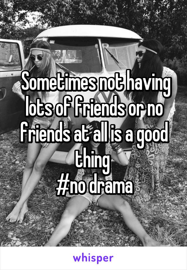  Sometimes not having lots of friends or no friends at all is a good thing 
#no drama