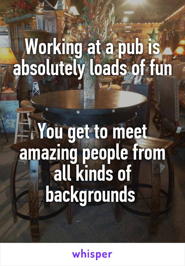 Working at a pub is absolutely loads of fun 

You get to meet amazing people from all kinds of backgrounds 
