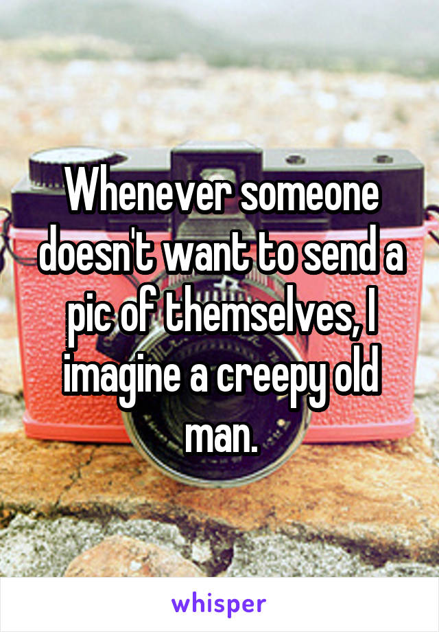 Whenever someone doesn't want to send a pic of themselves, I imagine a creepy old man.