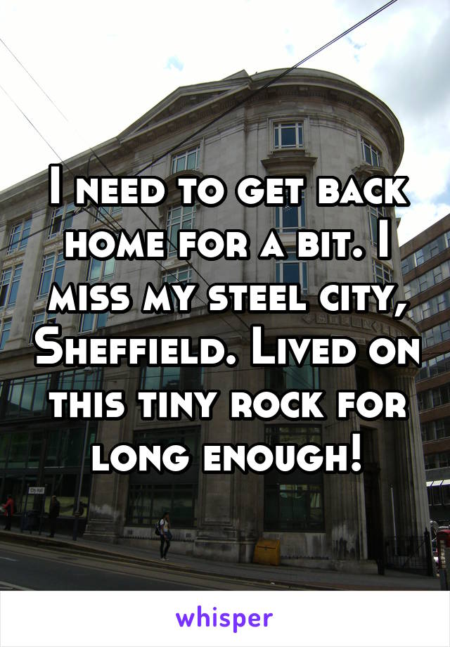 I need to get back home for a bit. I miss my steel city, Sheffield. Lived on this tiny rock for long enough!