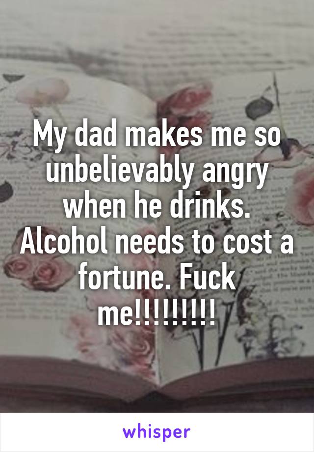 My dad makes me so unbelievably angry when he drinks. Alcohol needs to cost a fortune. Fuck me!!!!!!!!!