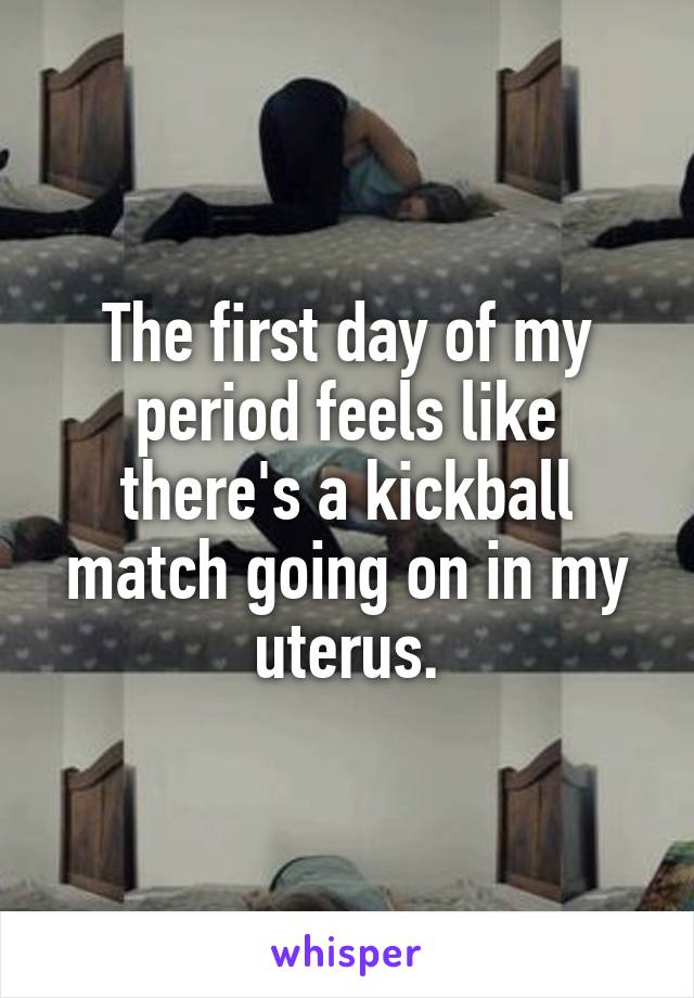 The first day of my period feels like there's a kickball match going on in my uterus.