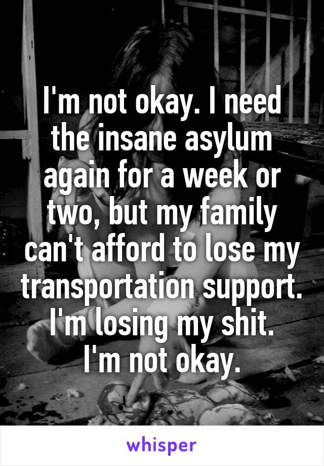 I'm not okay. I need the insane asylum again for a week or two, but my family can't afford to lose my transportation support.  I'm losing my shit.  I'm not okay.