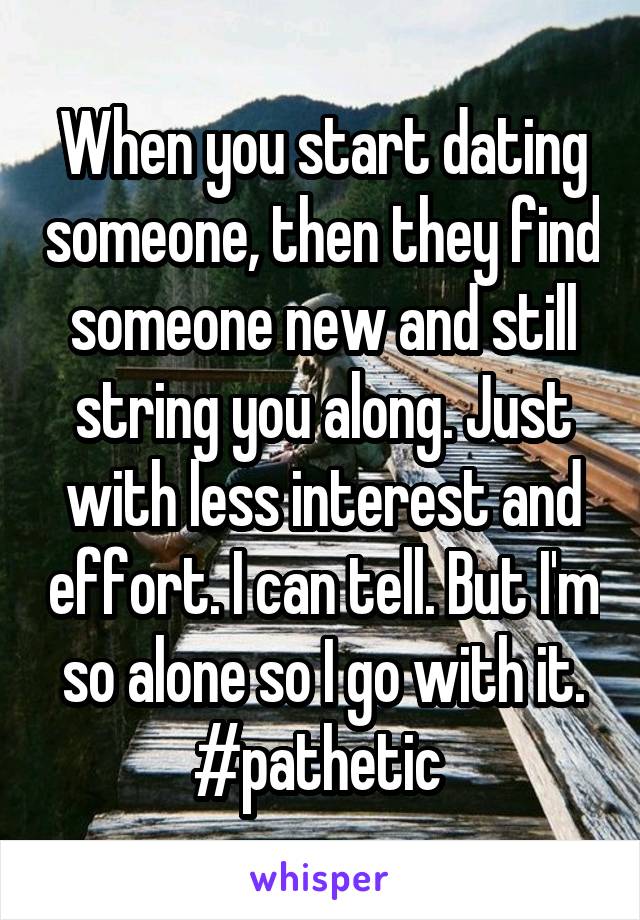 When you start dating someone, then they find someone new and still string you along. Just with less interest and effort. I can tell. But I'm so alone so I go with it. #pathetic 