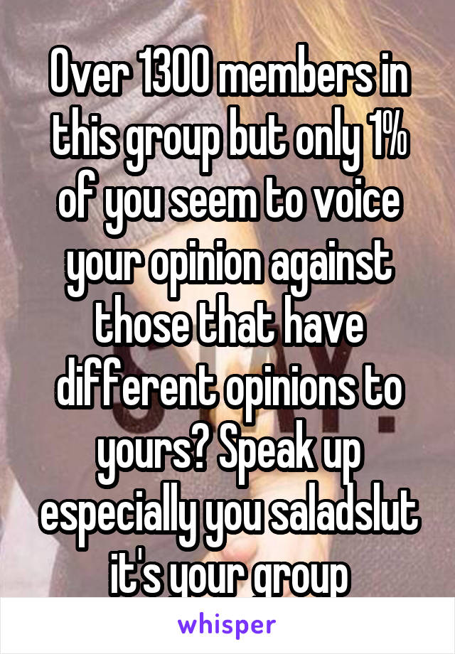 Over 1300 members in this group but only 1% of you seem to voice your opinion against those that have different opinions to yours? Speak up especially you saladslut it's your group