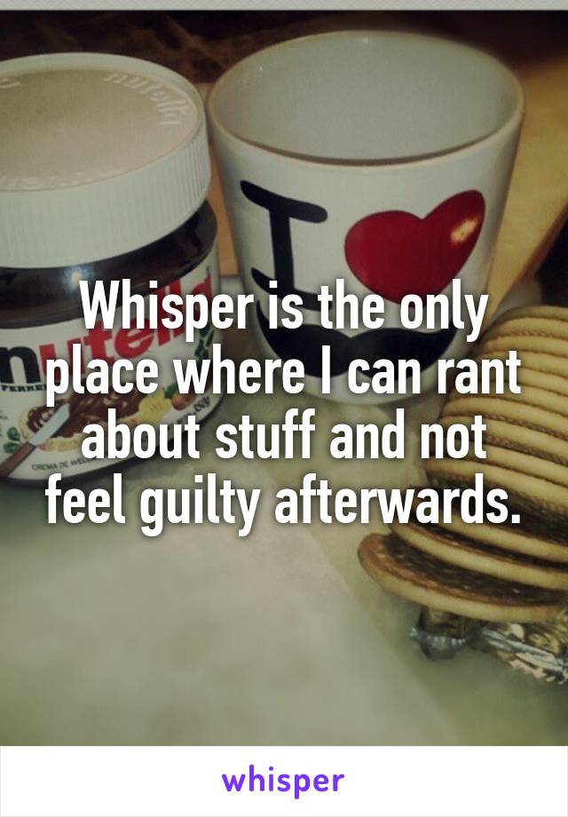 Whisper is the only place where I can rant about stuff and not feel guilty afterwards.