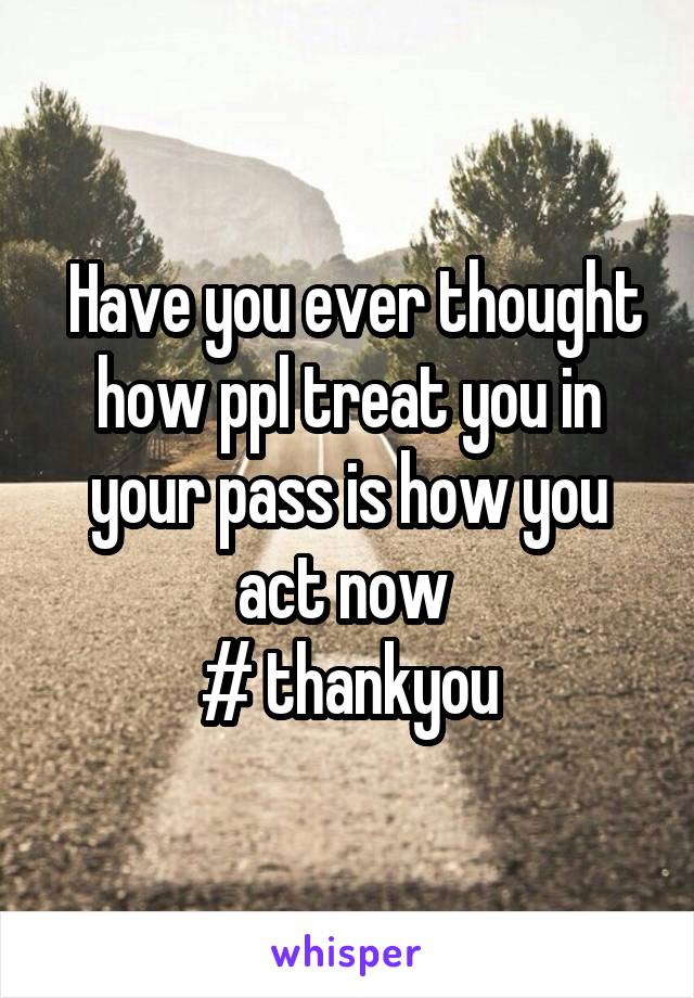  Have you ever thought how ppl treat you in your pass is how you act now 
# thankyou