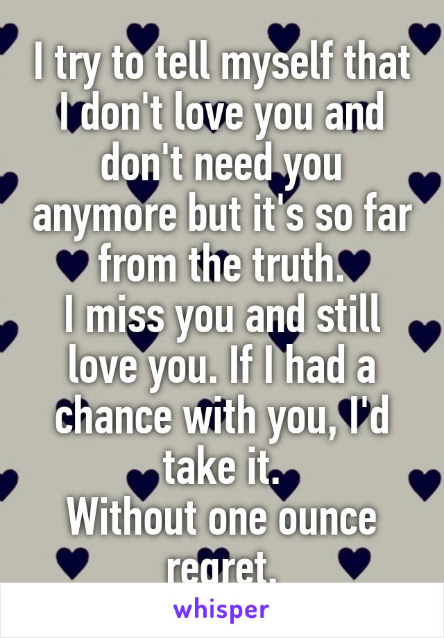 I try to tell myself that I don't love you and don't need you anymore but it's so far from the truth.
I miss you and still love you. If I had a chance with you, I'd take it.
Without one ounce regret.