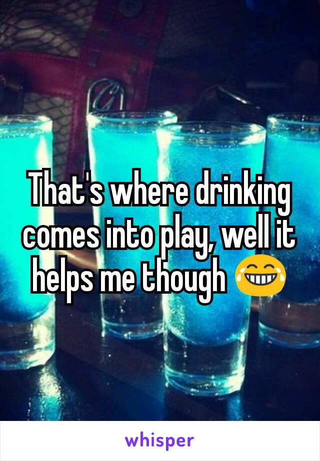 That's where drinking comes into play, well it helps me though 😂