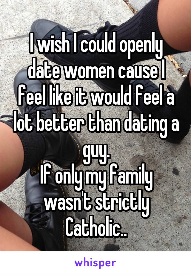 I wish I could openly date women cause I feel like it would feel a lot better than dating a guy.
If only my family wasn't strictly Catholic..