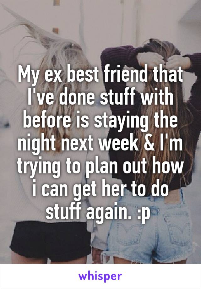 My ex best friend that I've done stuff with before is staying the night next week & I'm trying to plan out how i can get her to do stuff again. :p 