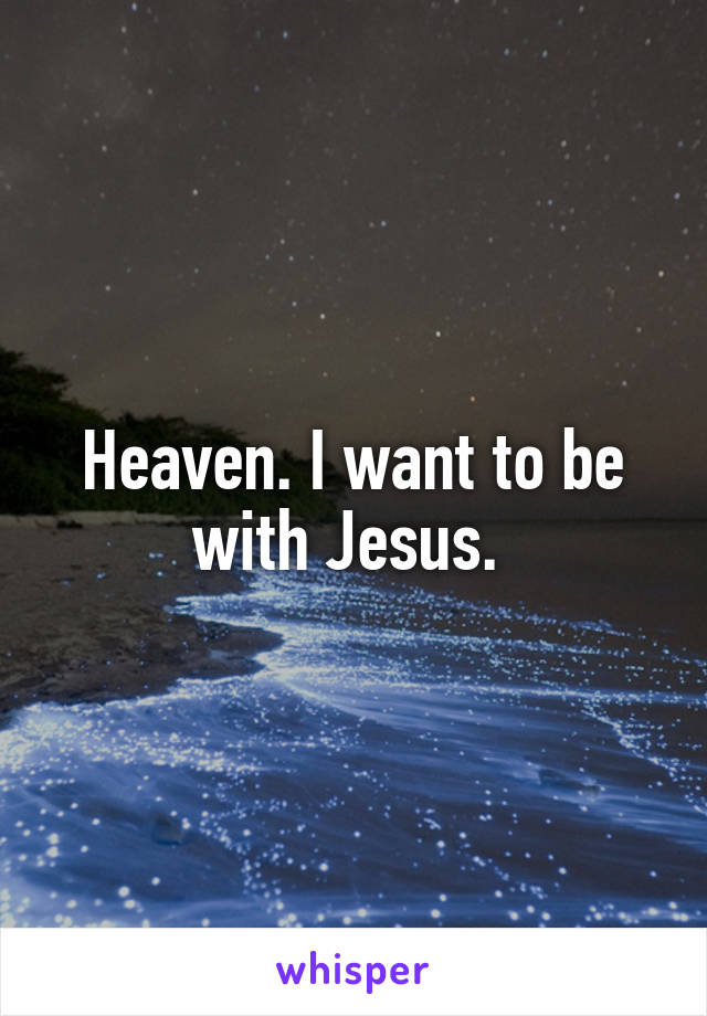 Heaven. I want to be with Jesus. 