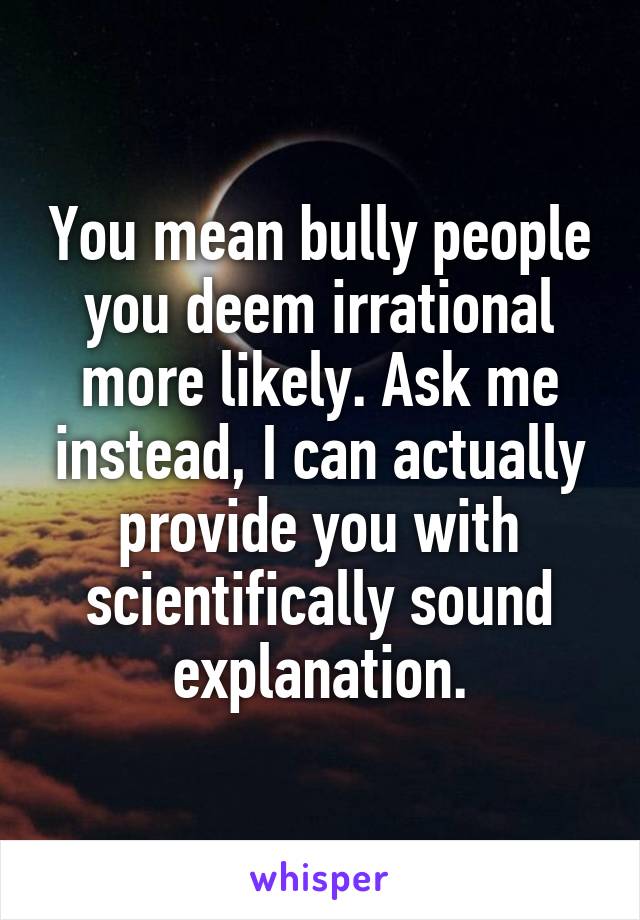 You mean bully people you deem irrational more likely. Ask me instead, I can actually provide you with scientifically sound explanation.