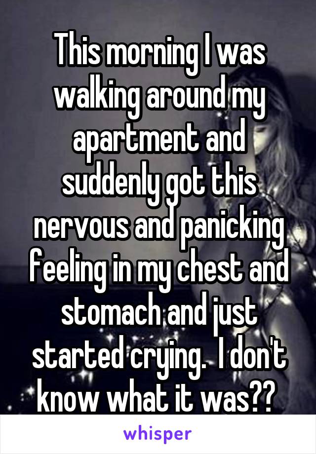 This morning I was walking around my apartment and suddenly got this nervous and panicking feeling in my chest and stomach and just started crying.  I don't know what it was?? 