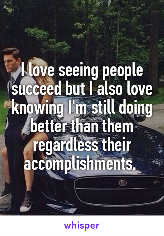 I love seeing people succeed but I also love knowing I'm still doing better than them regardless their accomplishments. 