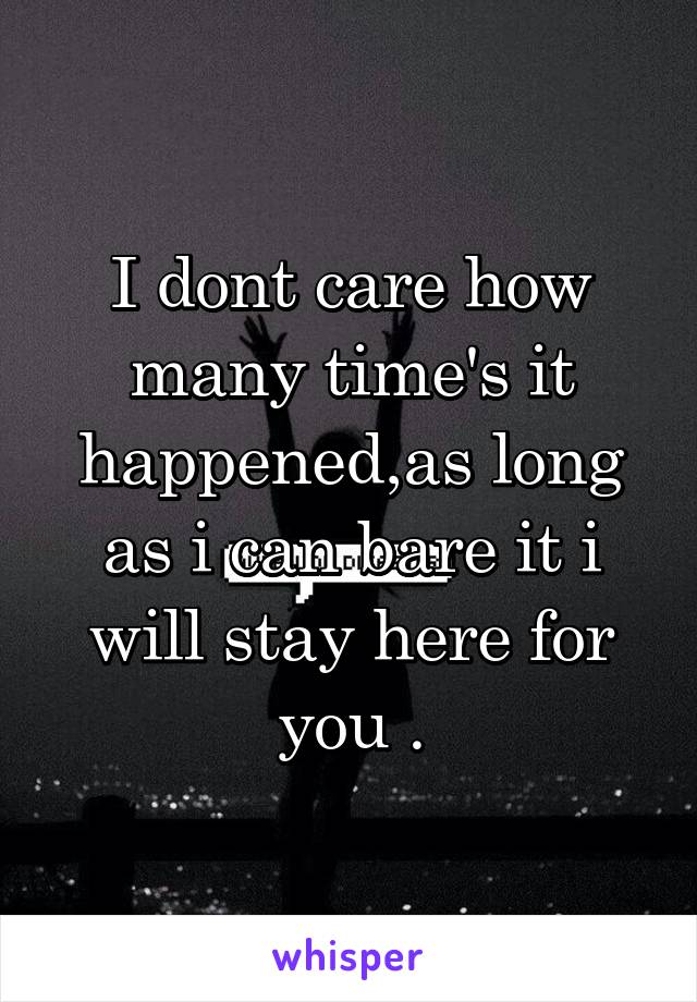 I dont care how many time's it happened,as long as i can bare it i will stay here for you .