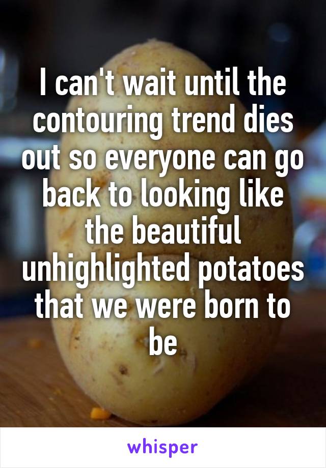 I can't wait until the contouring trend dies out so everyone can go back to looking like the beautiful unhighlighted potatoes that we were born to be
