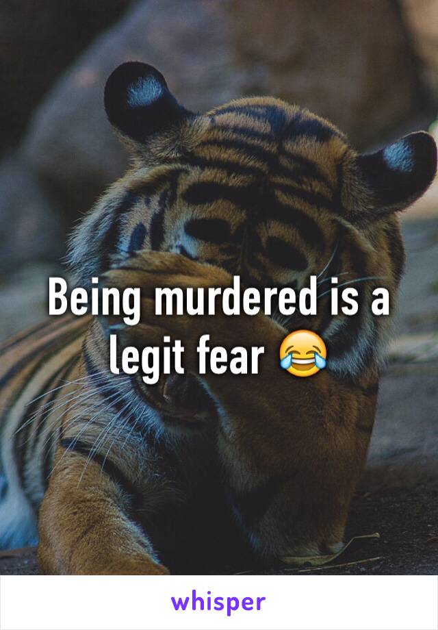 Being murdered is a legit fear 😂