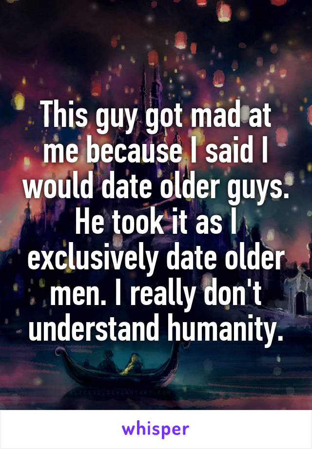 This guy got mad at me because I said I would date older guys. He took it as I exclusively date older men. I really don't understand humanity.