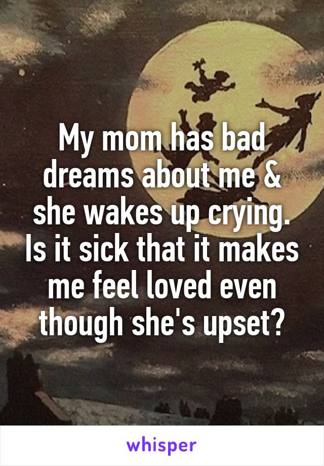 My mom has bad dreams about me & she wakes up crying. Is it sick that it makes me feel loved even though she's upset?