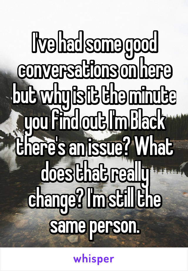 I've had some good conversations on here but why is it the minute you find out I'm Black there's an issue? What does that really change? I'm still the same person.