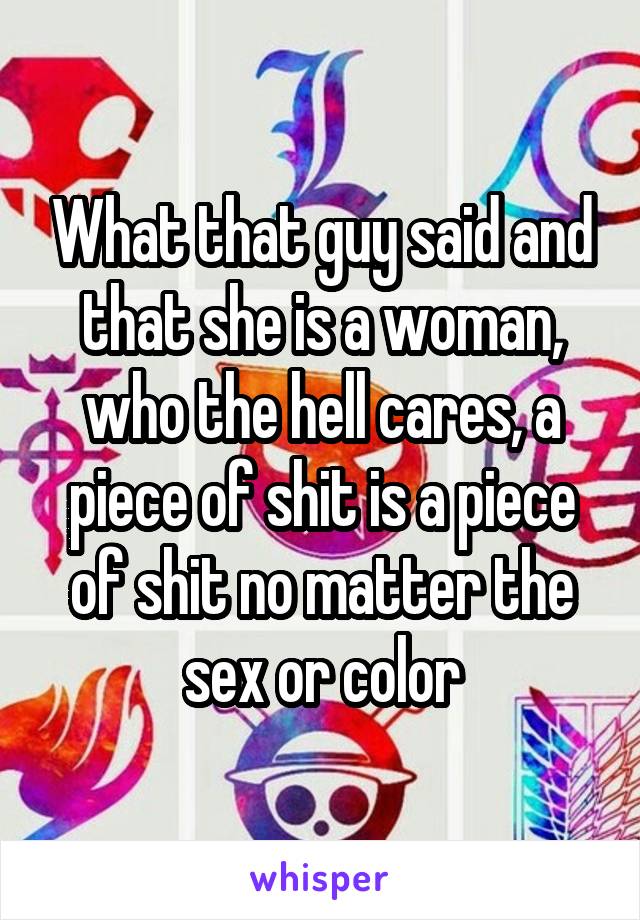 What that guy said and that she is a woman, who the hell cares, a piece of shit is a piece of shit no matter the sex or color